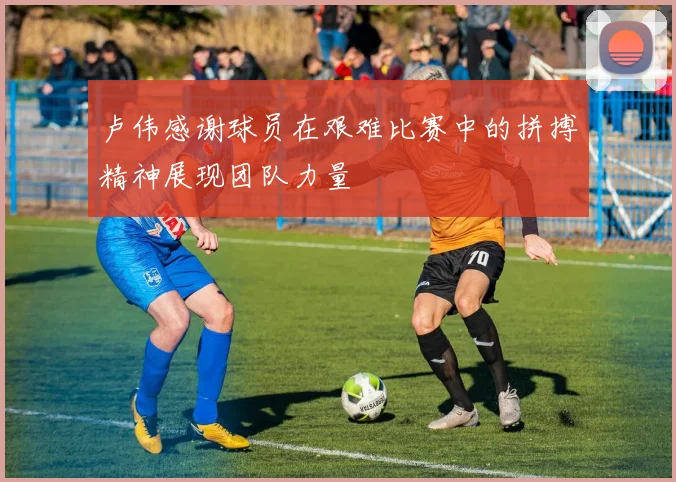 卢伟感谢球员在艰难比赛中的拼搏精神展现团队力量