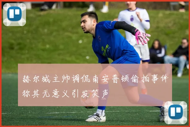 赫尔城主帅调侃南安普顿偷拍事件称其无意义引发笑声