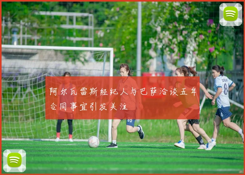 阿尔瓦雷斯经纪人与巴萨洽谈五年合同事宜引发关注