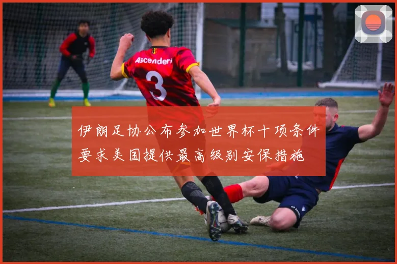伊朗足协公布参加世界杯十项条件要求美国提供最高级别安保措施