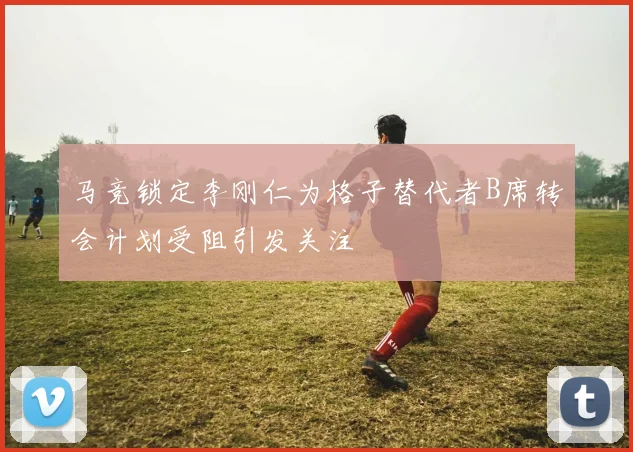 马竞锁定李刚仁为格子替代者B席转会计划受阻引发关注
