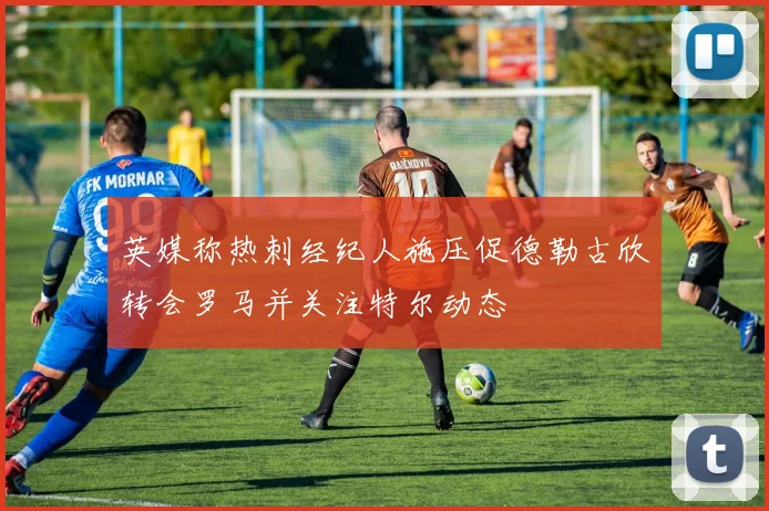 英媒称热刺经纪人施压促德勒古欣转会罗马并关注特尔动态