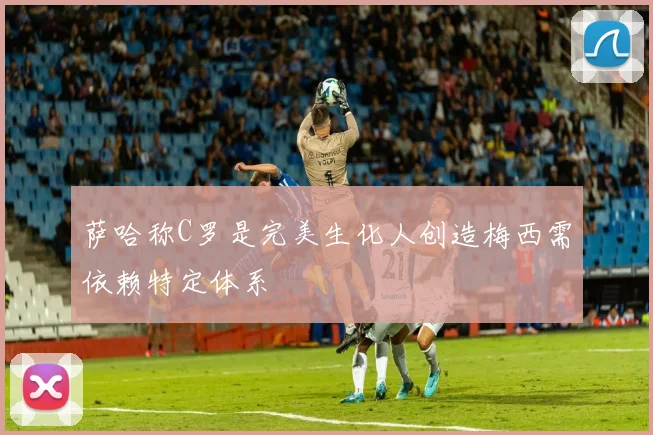 萨哈称C罗是完美生化人创造梅西需依赖特定体系