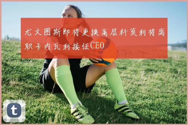 尤文图斯即将更换高层科莫利将离职卡内瓦利接任CEO