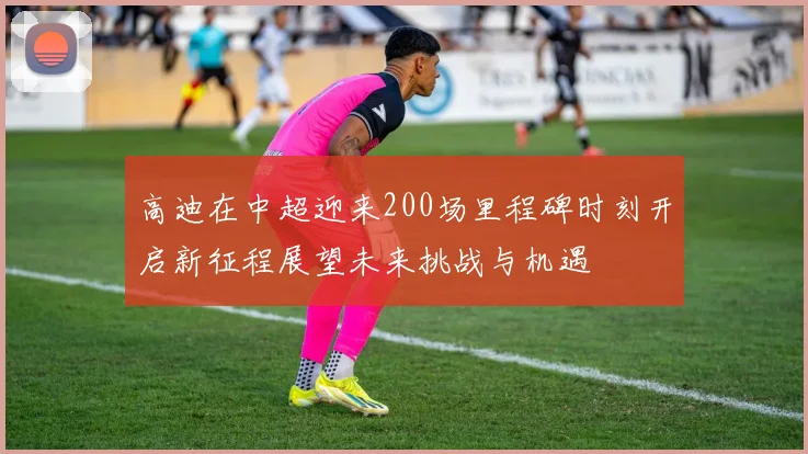高迪在中超迎来200场里程碑时刻开启新征程展望未来挑战与机遇