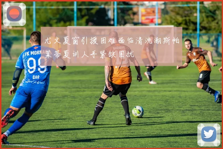 尤文夏窗引援困难面临清洗潮斯帕莱蒂夏训人手紧缺困扰
