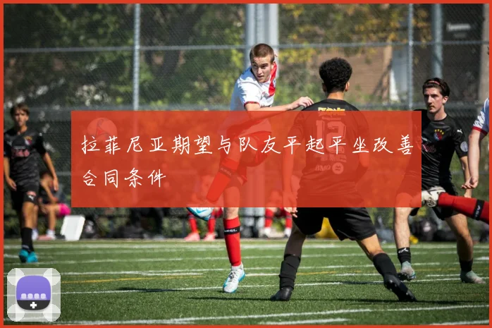拉菲尼亚期望与队友平起平坐改善合同条件