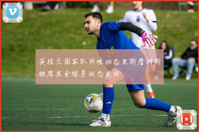 英格兰国家队训练动态里斯詹姆斯缺席其余球员状态良好