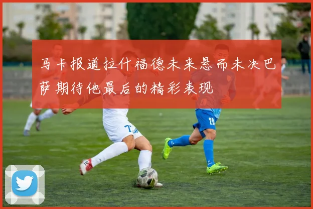 马卡报道拉什福德未来悬而未决巴萨期待他最后的精彩表现