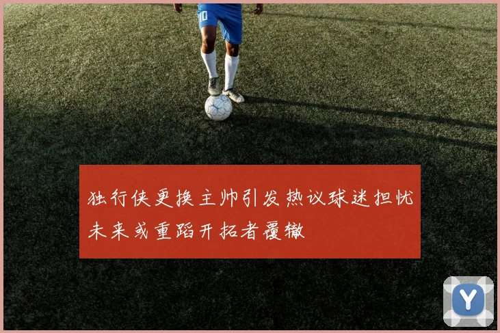 独行侠更换主帅引发热议球迷担忧未来或重蹈开拓者覆辙